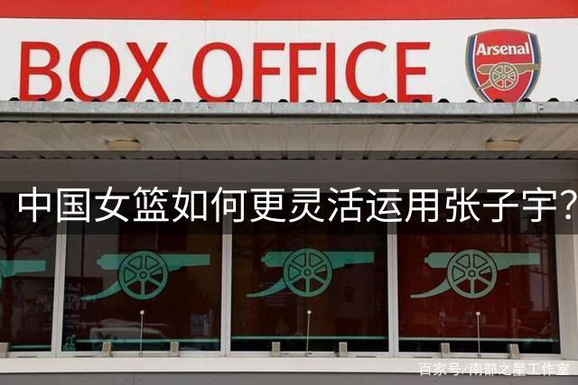 中国女篮如何更灵活运用张子宇？六项战术建议