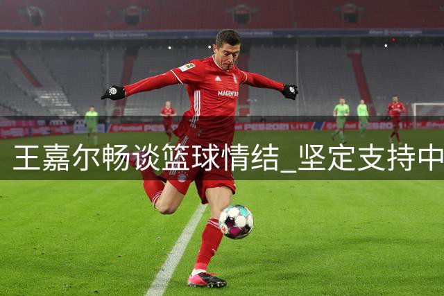 王嘉尔畅谈篮球情结 坚定支持中国男篮发展